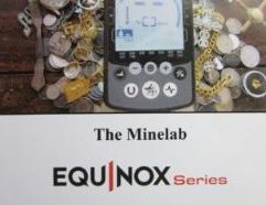 The Minelab Equinox: “From Beginner to Advanced" - 20 Clive James Clynick is the author of some 20 previous detector “how-to” manuals, numerous articles and product reviews. In this detailed and informative book he explains the Minelab Equinox’s ground breaking technology and how it can help you to find treasure. Customizing the Equinox for your Conditions and Targets Sought. “Multi IQ” and High Gain Detector Operating Characteristics. Understanding and Applying the Equinox’s Features. Audio, Meter and Coil Control “Skill Building.” Beach, Shallow Water and “In-Iron” Skill Building with the Equinox. The Equinox as a Gold Jewellery-Hunting Machine. “Reverse” Hunting with the Equinox. Bottlecaps and Other Problem Targets. …and much more… (111 Pages, Softbound, $16.95)
